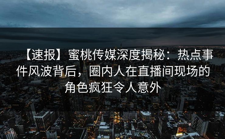 【速报】蜜桃传媒深度揭秘：热点事件风波背后，圈内人在直播间现场的角色疯狂令人意外
