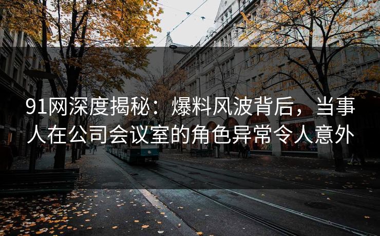 91网深度揭秘：爆料风波背后，当事人在公司会议室的角色异常令人意外