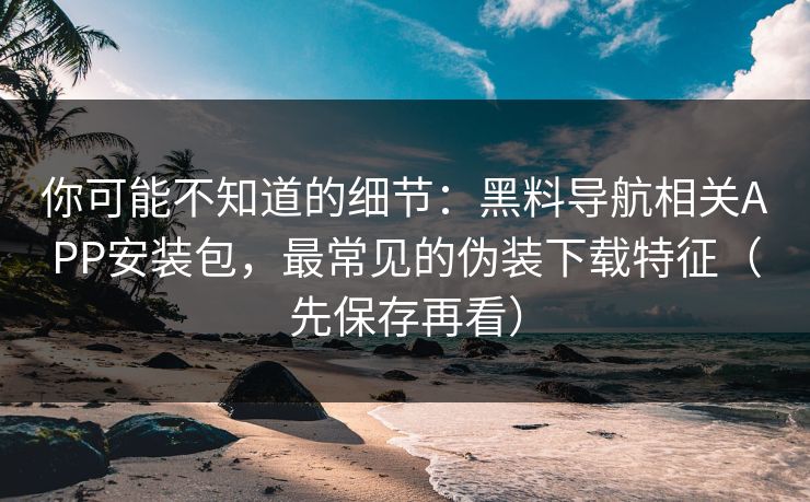 你可能不知道的细节：黑料导航相关APP安装包，最常见的伪装下载特征（先保存再看）
