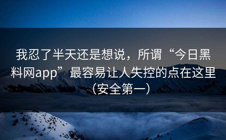 我忍了半天还是想说，所谓“今日黑料网app”最容易让人失控的点在这里（安全第一）
