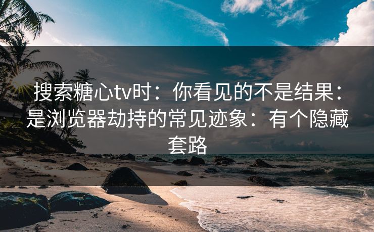 搜索糖心tv时：你看见的不是结果：是浏览器劫持的常见迹象：有个隐藏套路