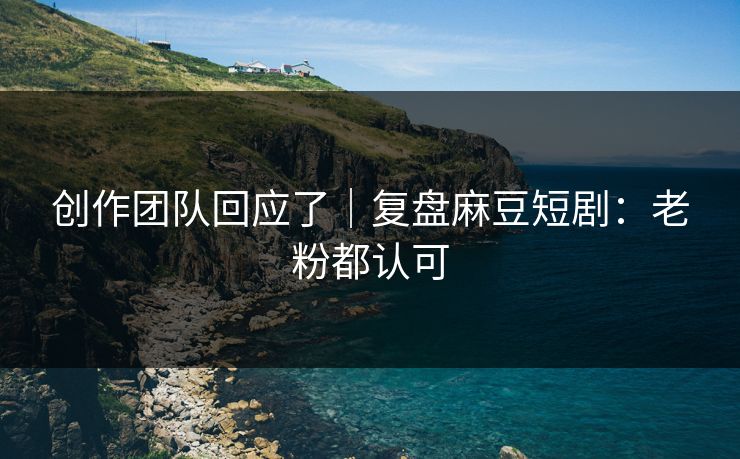 创作团队回应了｜复盘麻豆短剧：老粉都认可