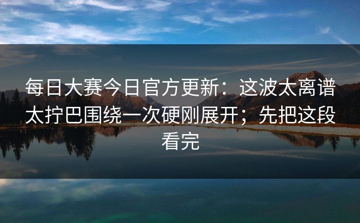 每日大赛今日官方更新：这波太离谱太拧巴围绕一次硬刚展开；先把这段看完